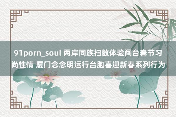 91porn_soul 两岸同族扫数体验闽台春节习尚性情 厦门念念明运行台胞喜迎新春系列行为