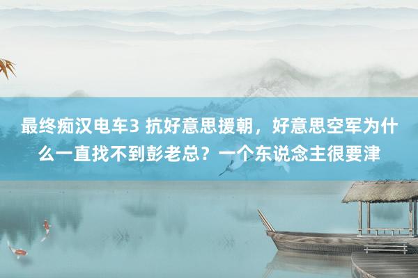 最终痴汉电车3 抗好意思援朝，好意思空军为什么一直找不到彭老总？一个东说念主很要津