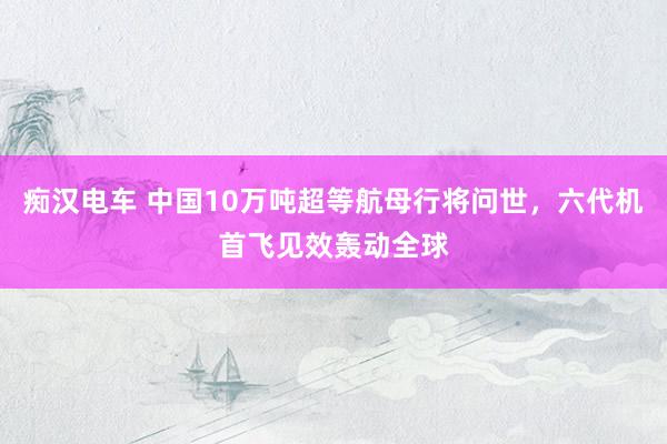 痴汉电车 中国10万吨超等航母行将问世，六代机首飞见效轰动全球