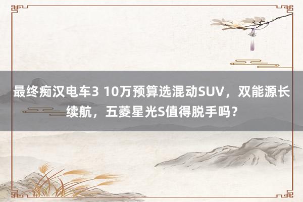 最终痴汉电车3 10万预算选混动SUV，双能源长续航，五菱星光S值得脱手吗？