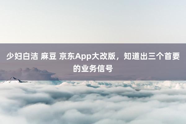 少妇白洁 麻豆 京东App大改版，知道出三个首要的业务信号