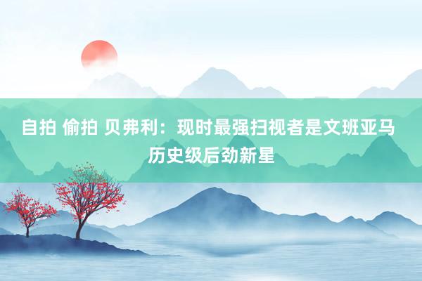 自拍 偷拍 贝弗利：现时最强扫视者是文班亚马 历史级后劲新星