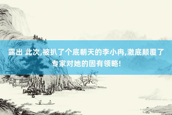 露出 此次，被扒了个底朝天的李小冉，澈底颠覆了专家对她的固有领略!