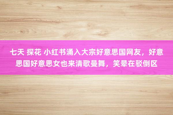 七天 探花 小红书涌入大宗好意思国网友，好意思国好意思女也来清歌曼舞，笑晕在驳倒区